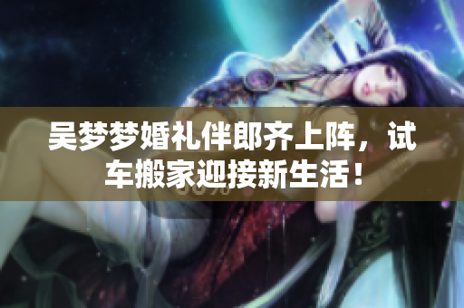 吴梦梦婚礼伴郎齐上阵，试车搬家迎接新生活！