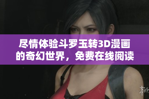 尽情体验斗罗玉转3D漫画的奇幻世界，免费在线阅读！