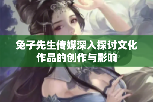 兔子先生传媒深入探讨文化作品的创作与影响