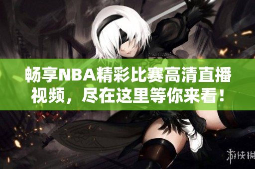 畅享NBA精彩比赛高清直播视频，尽在这里等你来看！