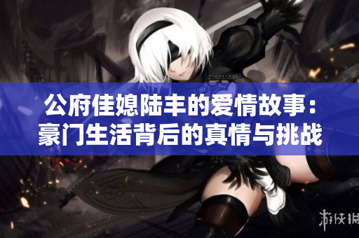 公府佳媳陆丰的爱情故事：豪门生活背后的真情与挑战