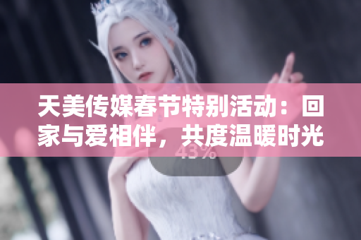 天美传媒春节特别活动：回家与爱相伴，共度温暖时光