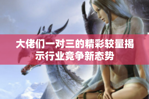 大佬们一对三的精彩较量揭示行业竞争新态势