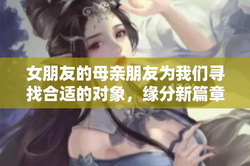 女朋友的母亲朋友为我们寻找合适的对象，缘分新篇章