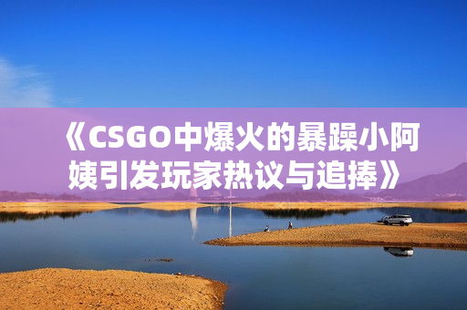 《CSGO中爆火的暴躁小阿姨引发玩家热议与追捧》