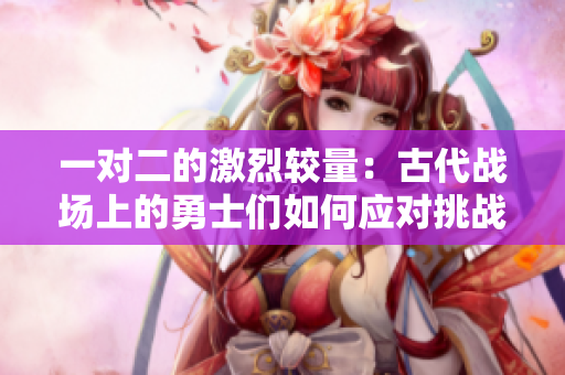 一对二的激烈较量：古代战场上的勇士们如何应对挑战