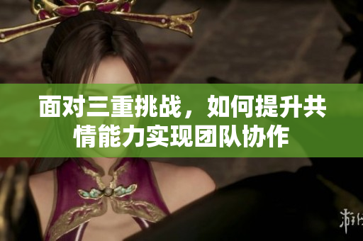 面对三重挑战，如何提升共情能力实现团队协作