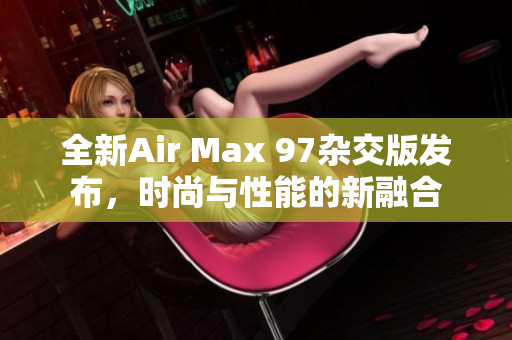 全新Air Max 97杂交版发布，时尚与性能的新融合