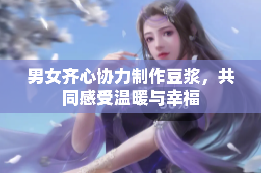 男女齐心协力制作豆浆，共同感受温暖与幸福