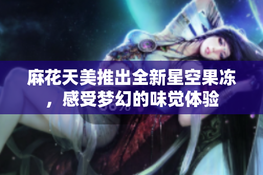 麻花天美推出全新星空果冻，感受梦幻的味觉体验