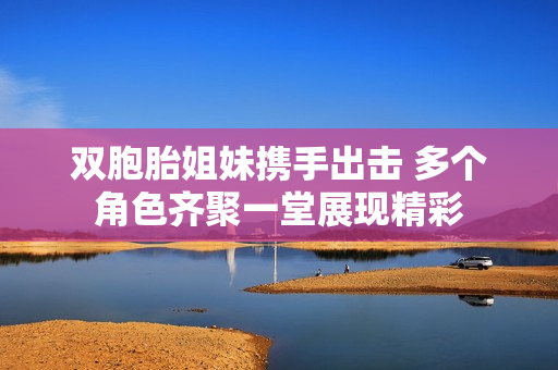 双胞胎姐妹携手出击 多个角色齐聚一堂展现精彩