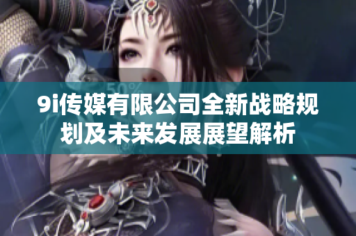 9i传媒有限公司全新战略规划及未来发展展望解析
