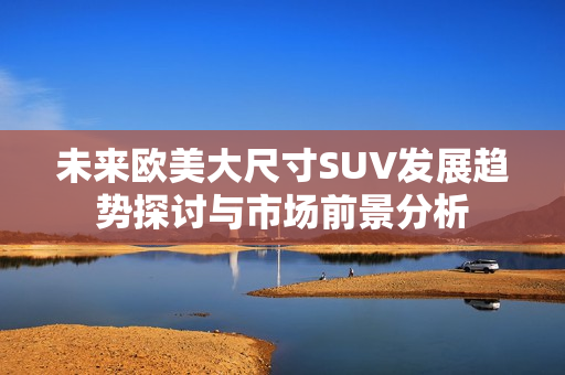 未来欧美大尺寸SUV发展趋势探讨与市场前景分析