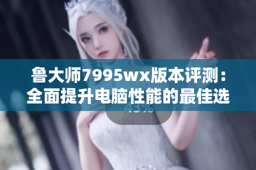 鲁大师7995wx版本评测：全面提升电脑性能的最佳选择