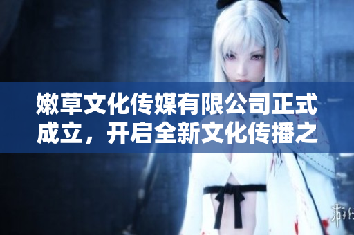 嫩草文化传媒有限公司正式成立，开启全新文化传播之旅