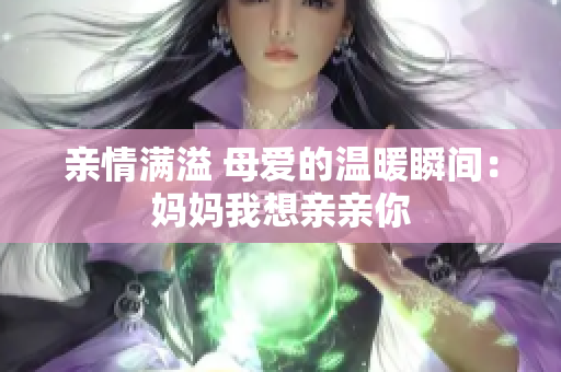 亲情满溢 母爱的温暖瞬间：妈妈我想亲亲你