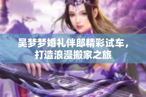 吴梦梦婚礼伴郎精彩试车，打造浪漫搬家之旅