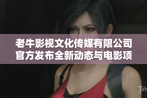 老牛影视文化传媒有限公司官方发布全新动态与电影项目介绍