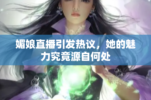 媚娘直播引发热议，她的魅力究竟源自何处