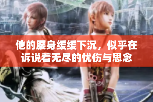 他的腰身缓缓下沉，似乎在诉说着无尽的忧伤与思念