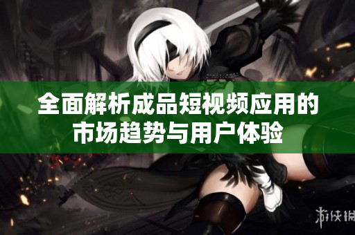 全面解析成品短视频应用的市场趋势与用户体验