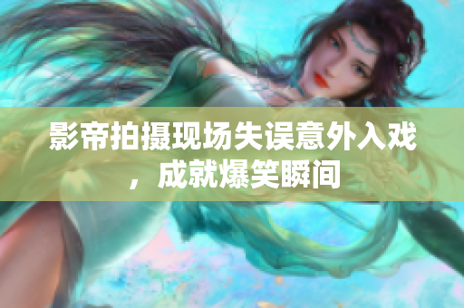 影帝拍摄现场失误意外入戏，成就爆笑瞬间