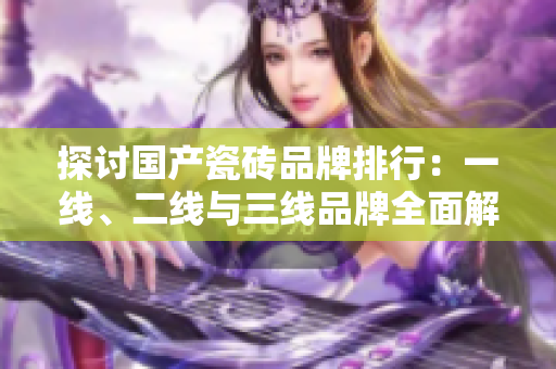 探讨国产瓷砖品牌排行：一线、二线与三线品牌全面解析