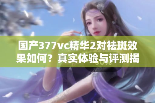 国产377vc精华2对祛斑效果如何？真实体验与评测揭秘