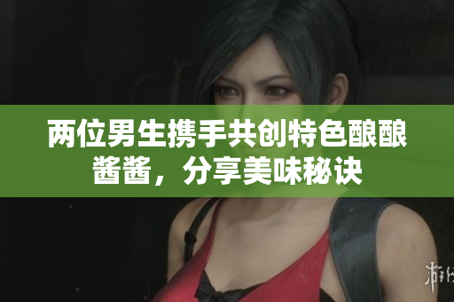 两位男生携手共创特色酿酿酱酱，分享美味秘诀