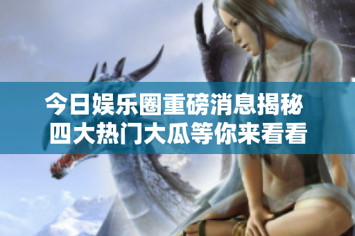 今日娱乐圈重磅消息揭秘 四大热门大瓜等你来看看