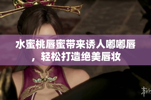 水蜜桃唇蜜带来诱人嘟嘟唇，轻松打造绝美唇妆