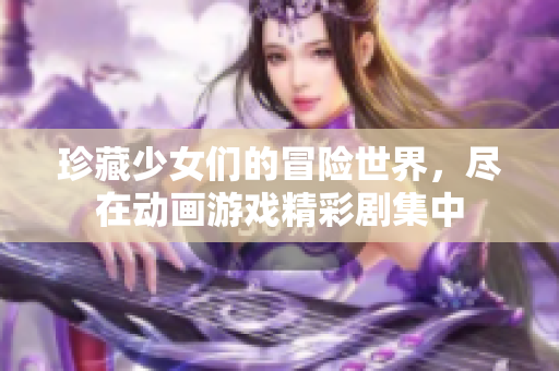 珍藏少女们的冒险世界，尽在动画游戏精彩剧集中