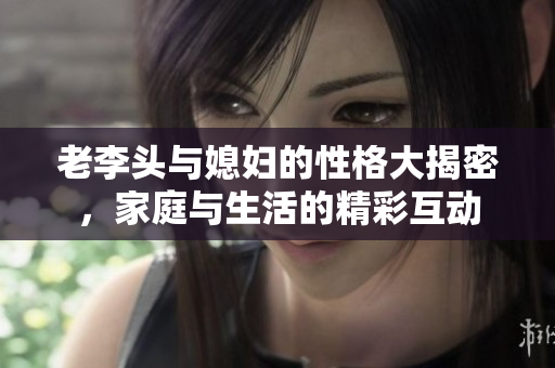 老李头与媳妇的性格大揭密，家庭与生活的精彩互动