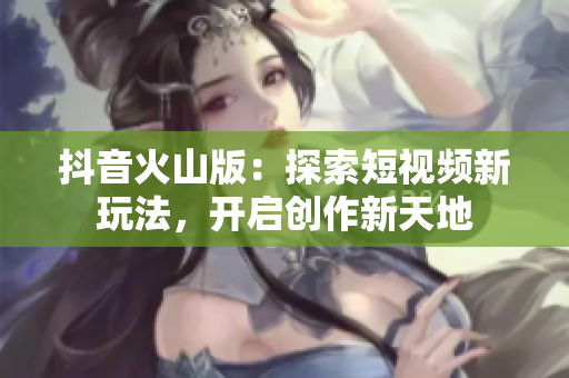 抖音火山版：探索短视频新玩法，开启创作新天地