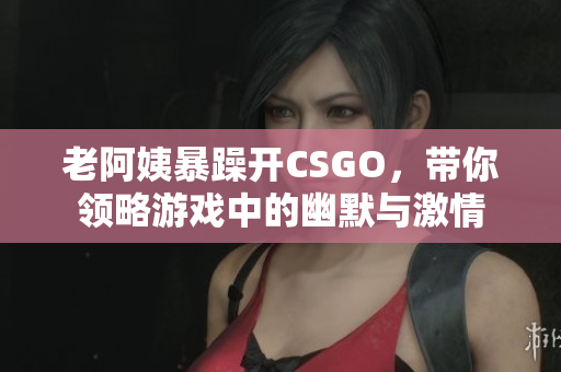 老阿姨暴躁开CSGO，带你领略游戏中的幽默与激情
