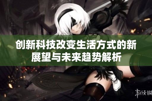 创新科技改变生活方式的新展望与未来趋势解析