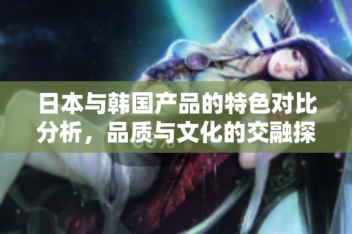 日本与韩国产品的特色对比分析，品质与文化的交融探讨