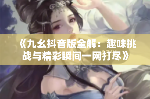 《九幺抖音版全解：趣味挑战与精彩瞬间一网打尽》