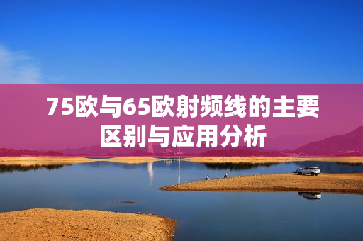 75欧与65欧射频线的主要区别与应用分析