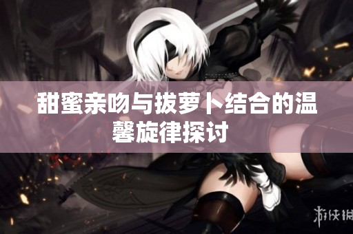 甜蜜亲吻与拔萝卜结合的温馨旋律探讨  