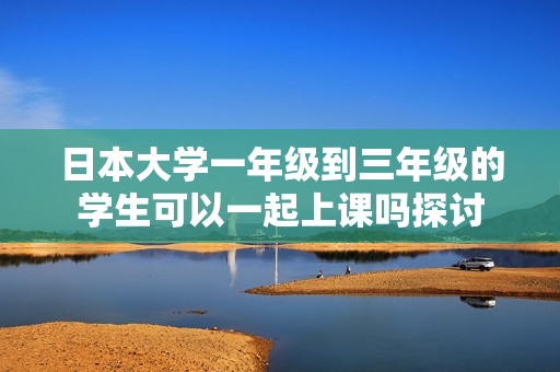 日本大学一年级到三年级的学生可以一起上课吗探讨