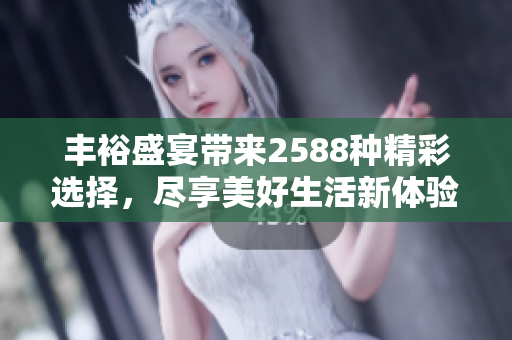 丰裕盛宴带来2588种精彩选择，尽享美好生活新体验