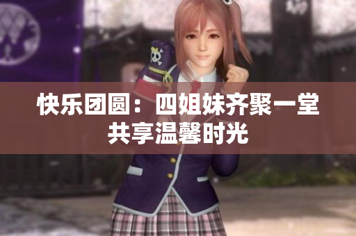 快乐团圆：四姐妹齐聚一堂共享温馨时光