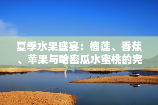 夏季水果盛宴：榴莲、香蕉、苹果与哈密瓜水蜜桃的完美搭配