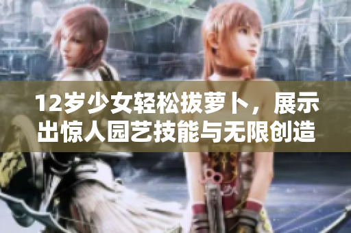 12岁少女轻松拔萝卜，展示出惊人园艺技能与无限创造力