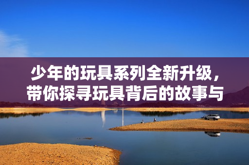 少年的玩具系列全新升级，带你探寻玩具背后的故事与乐趣