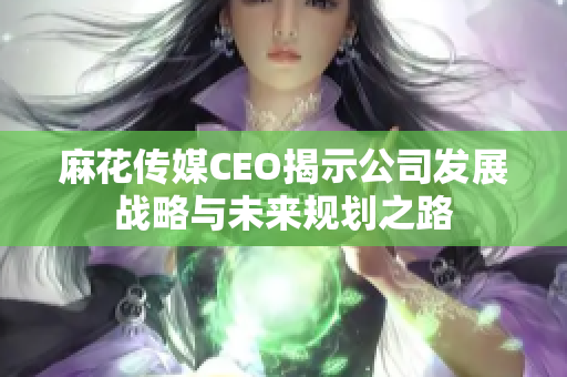 麻花传媒CEO揭示公司发展战略与未来规划之路