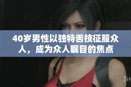 40岁男性以独特舌技征服众人，成为众人瞩目的焦点
