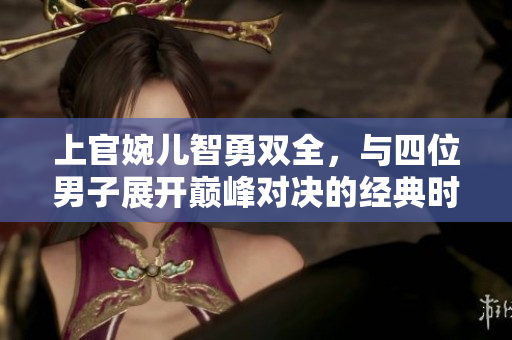 上官婉儿智勇双全，与四位男子展开巅峰对决的经典时刻