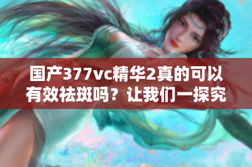 国产377vc精华2真的可以有效祛斑吗？让我们一探究竟